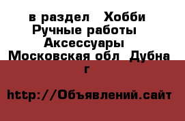  в раздел : Хобби. Ручные работы » Аксессуары . Московская обл.,Дубна г.